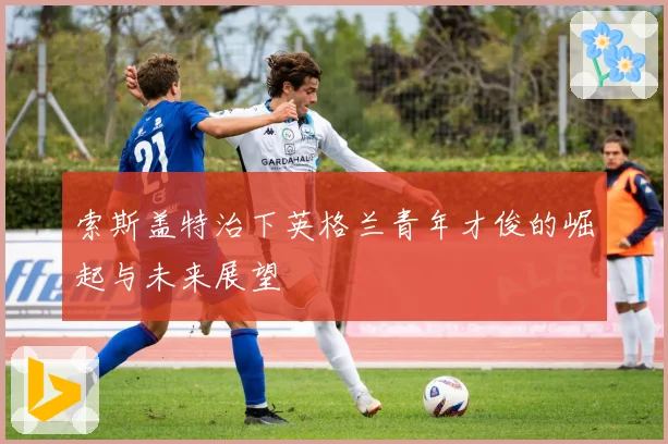 索斯盖特治下英格兰青年才俊的崛起与未来展望