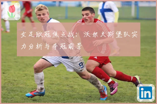 女足欧冠焦点战：沃尔夫斯堡队实力分析与夺冠前景