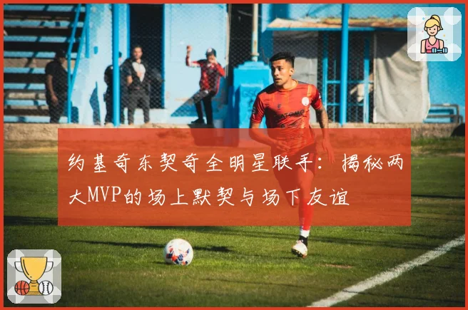 约基奇东契奇全明星联手：揭秘两大MVP的场上默契与场下友谊