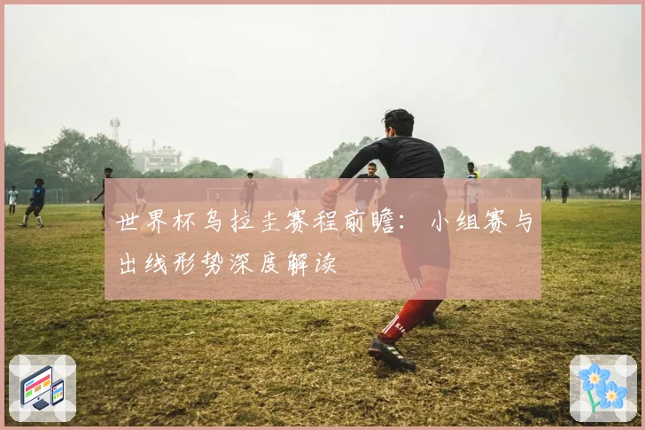 世界杯乌拉圭赛程前瞻：小组赛与出线形势深度解读