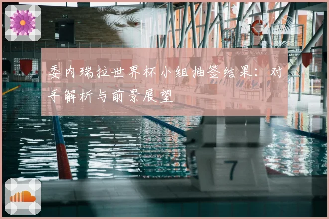 委内瑞拉世界杯小组抽签结果：对手解析与前景展望