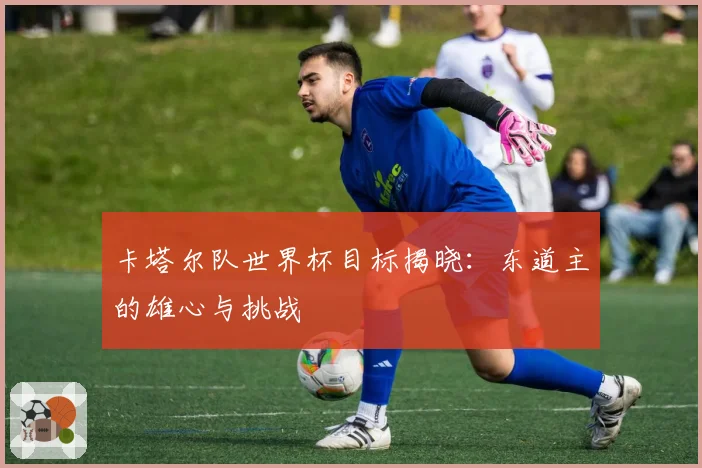 卡塔尔队世界杯目标揭晓：东道主的雄心与挑战
