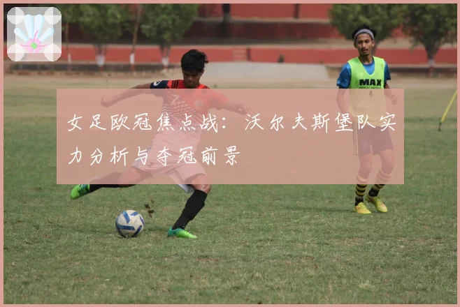 女足欧冠焦点战：沃尔夫斯堡队实力分析与夺冠前景