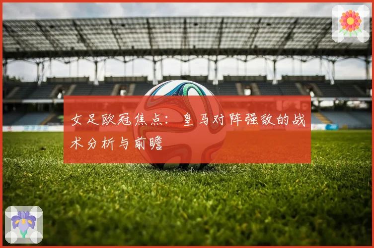 女足欧冠焦点：皇马对阵强敌的战术分析与前瞻