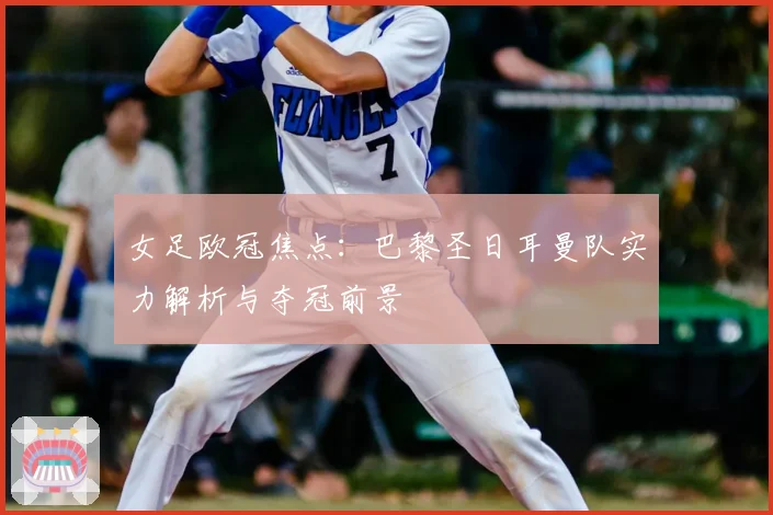 女足欧冠焦点：巴黎圣日耳曼队实力解析与夺冠前景