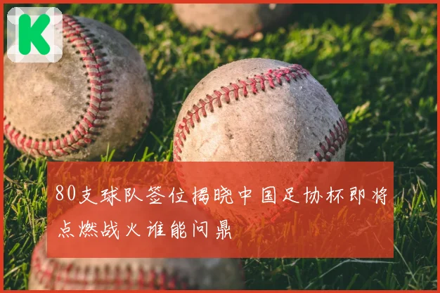 80支球队签位揭晓中国足协杯即将点燃战火谁能问鼎