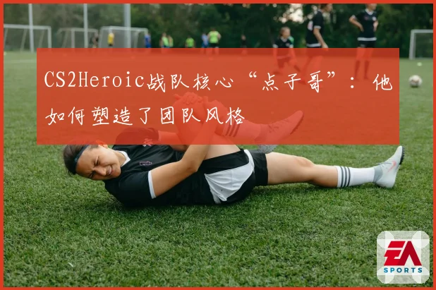 CS2Heroic战队核心“点子哥”:他如何塑造了团队风格