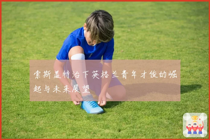 索斯盖特治下英格兰青年才俊的崛起与未来展望