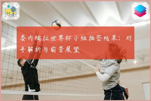 委内瑞拉世界杯小组抽签结果：对手解析与前景展望
