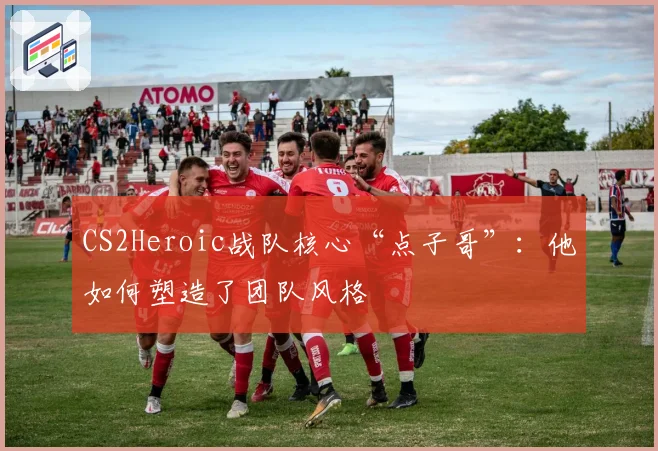 CS2Heroic战队核心“点子哥”:他如何塑造了团队风格