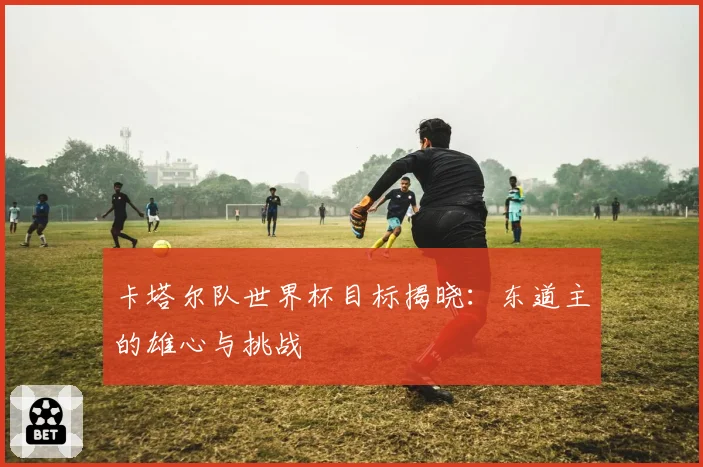 卡塔尔队世界杯目标揭晓：东道主的雄心与挑战